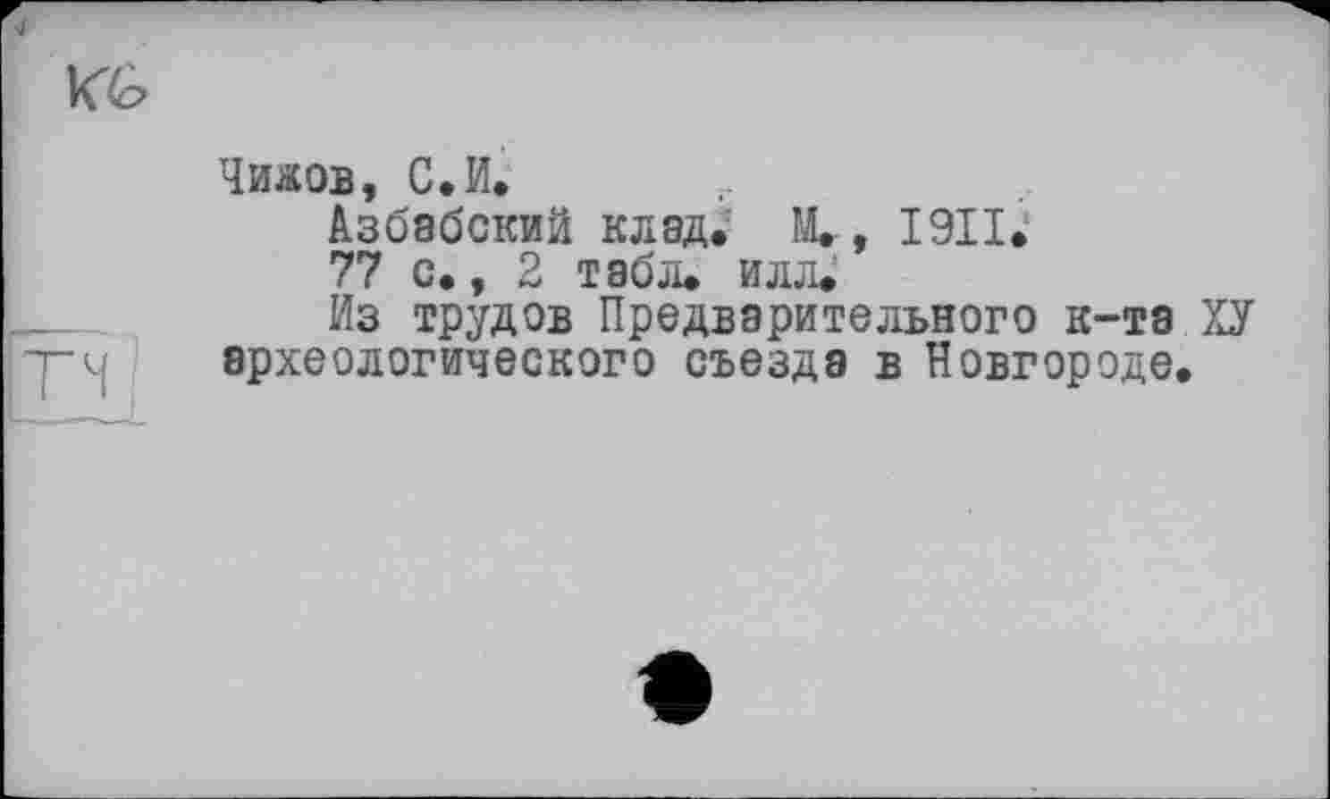 ﻿Чижов, С.И.
Азбабскии клад. М., I9II.1
77 с., 2 табл. илл.
Из трудов Предварительного к-та ХУ археологического съезда в Новгороде.